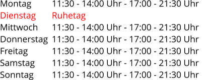 Montag         11:30 - 14:00 Uhr - 17:00 - 21:30 Uhr Dienstag       Ruhetag Mittwoch      11:30 - 14:00 Uhr - 17:00 - 21:30 Uhr Donnerstag  11:30 - 14:00 Uhr - 17:00 - 21:30 Uhr Freitag          11:30 - 14:00 Uhr - 17:00 - 21:30 Uhr Samstag       11:30 - 14:00 Uhr - 17:00 - 21:30 Uhr Sonntag         11:30 - 14:00 Uhr - 17:00 - 21:30 Uhr