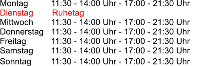Montag          11:30 - 14:00 Uhr - 17:00 - 21:30 Uhr Dienstag        Ruhetag Mittwoch       11:30 - 14:00 Uhr - 17:00 - 21:30 Uhr Donnerstag   11:30 - 14:00 Uhr - 17:00 - 21:30 Uhr Freitag          11:30 - 14:00 Uhr - 17:00 - 21:30 Uhr Samstag       11:30 - 14:00 Uhr - 17:00 - 21:30 Uhr Sonntag         11:30 - 14:00 Uhr - 17:00 - 21:30 Uhr